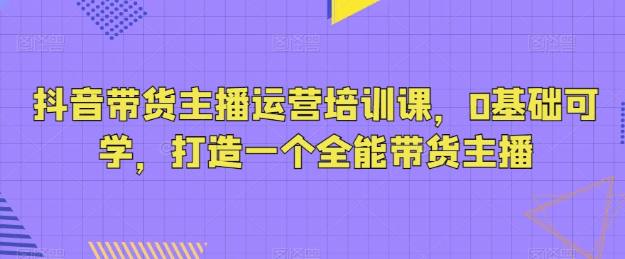 抖音带货主播运营培训课,0基础可学,打造一个全能带货主播插图 抖音带货主播运营培训课,0基础可学,打造一个全能带货主播