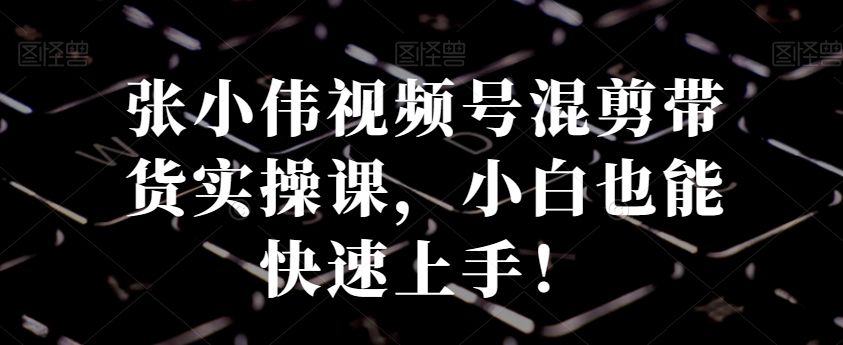张小伟视频号混剪带货实操课,小白也能快速上手!插图 张小伟视频号混剪带货实操课,小白也能快速上手!