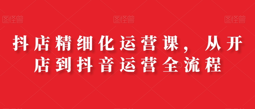 抖店精细化运营课,从开店到抖音运营全流程插图 抖店精细化运营课,从开店到抖音运营全流程