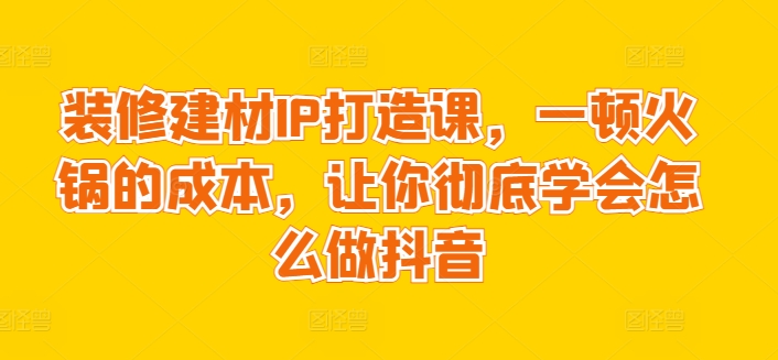 装修建材IP打造课,一顿火锅的成本,让你彻底学会怎么做抖音插图 装修建材IP打造课,一顿火锅的成本,让你彻底学会怎么做抖音