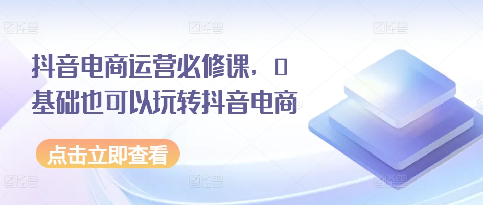 抖音电商运营必修课,0基础也可以玩转抖音电商插图 抖音电商运营必修课,0基础也可以玩转抖音电商